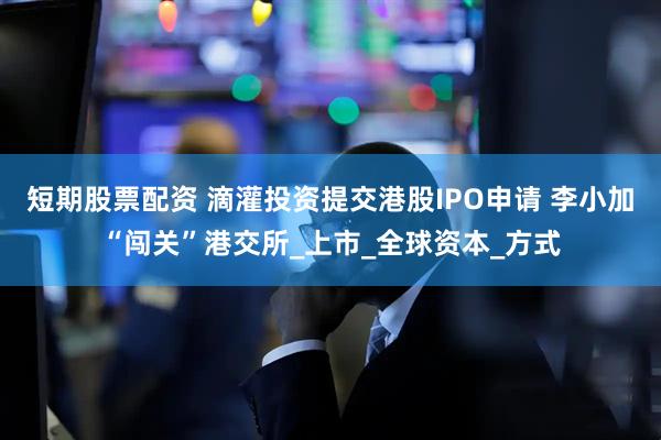 短期股票配资 滴灌投资提交港股IPO申请 李小加“闯关”港交所_上市_全球资本_方式
