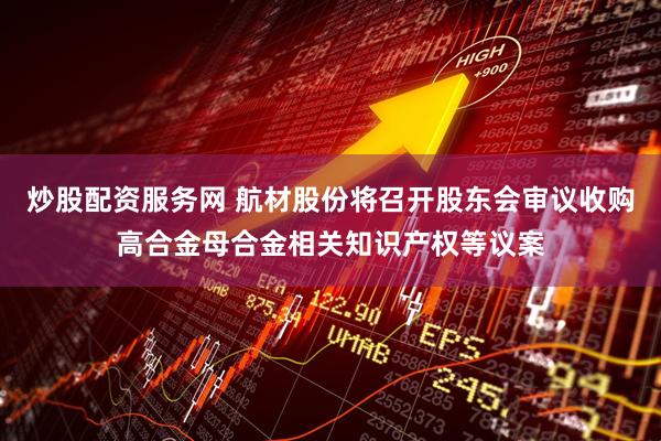 炒股配资服务网 航材股份将召开股东会审议收购高合金母合金相关知识产权等议案