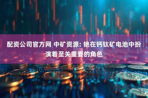 配资公司官方网 中矿资源: 铯在钙钛矿电池中扮演着至关重要的角色