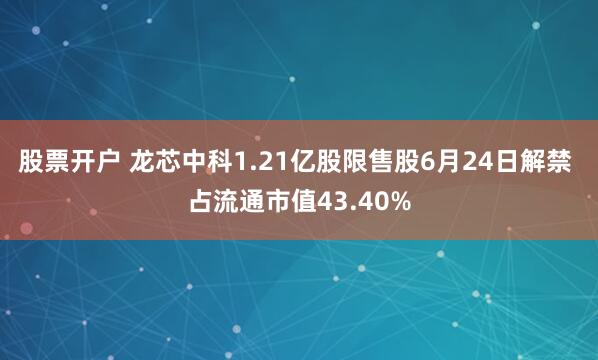 股票开户 龙芯中科1.21亿股限售股6月24日解禁 占流通市值43.40%