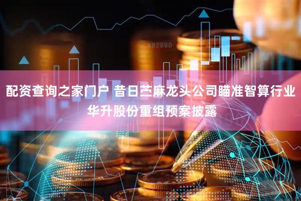 配资查询之家门户 昔日苎麻龙头公司瞄准智算行业 华升股份重组预案披露