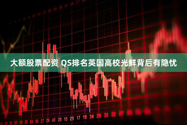大额股票配资 QS排名英国高校光鲜背后有隐忧