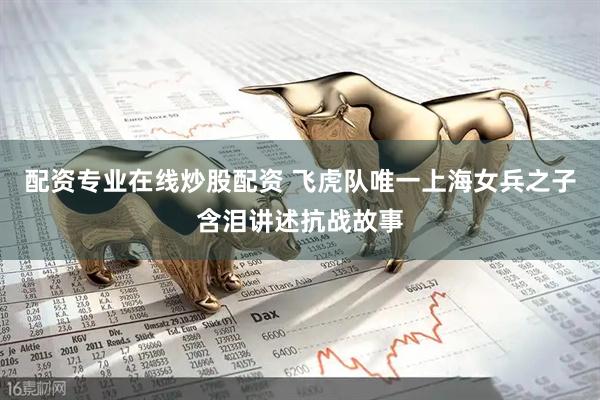 配资专业在线炒股配资 飞虎队唯一上海女兵之子含泪讲述抗战故事
