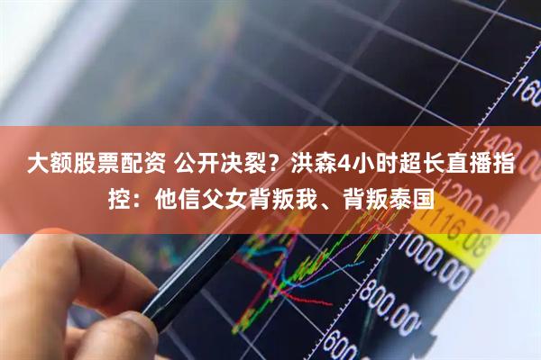 大额股票配资 公开决裂？洪森4小时超长直播指控：他信父女背叛我、背叛泰国