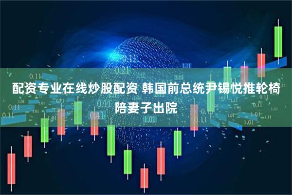 配资专业在线炒股配资 韩国前总统尹锡悦推轮椅陪妻子出院