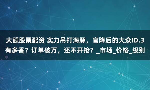 大额股票配资 实力吊打海豚，官降后的大众ID.3有多香？订单破万，还不开抢？_市场_价格_级别