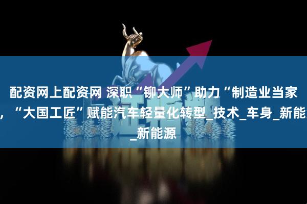 配资网上配资网 深职“铆大师”助力“制造业当家”，“大国工匠”赋能汽车轻量化转型_技术_车身_新能源