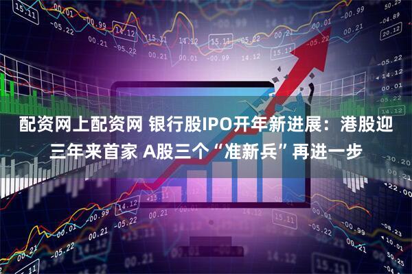 配资网上配资网 银行股IPO开年新进展：港股迎三年来首家 A股三个“准新兵”再进一步