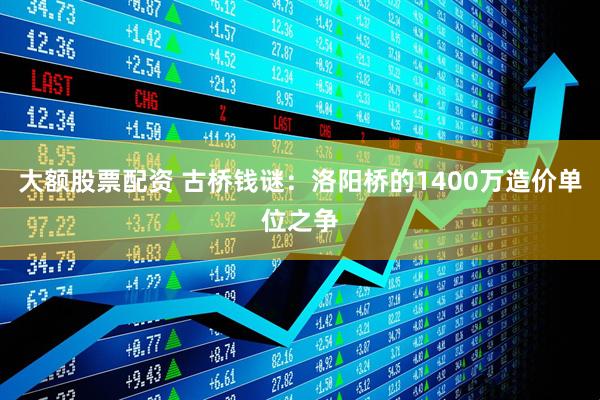 大额股票配资 古桥钱谜：洛阳桥的1400万造价单位之争