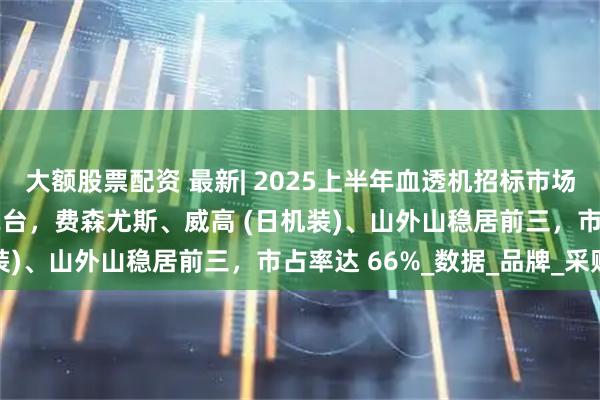 大额股票配资 最新| 2025上半年血透机招标市场亮点揭晓：共中标5582台，费森尤斯、威高 (日机装)、山外山稳居前三，市占率达 66%_数据_品牌_采购
