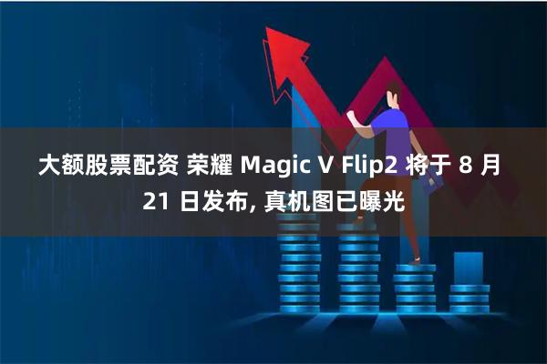 大额股票配资 荣耀 Magic V Flip2 将于 8 月 21 日发布, 真机图已曝光