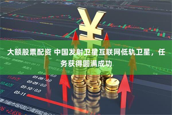 大额股票配资 中国发射卫星互联网低轨卫星，任务获得圆满成功