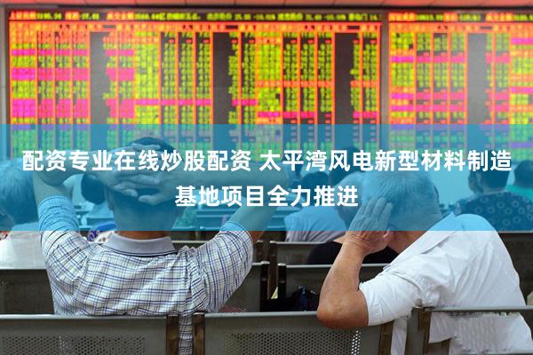 配资专业在线炒股配资 太平湾风电新型材料制造基地项目全力推进