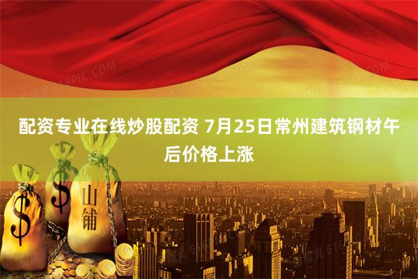 配资专业在线炒股配资 7月25日常州建筑钢材午后价格上涨