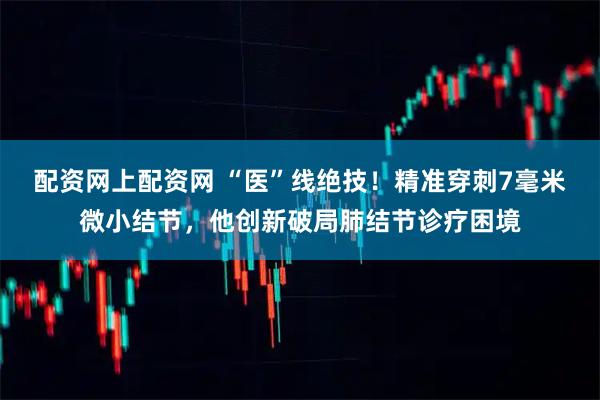 配资网上配资网 “医”线绝技！精准穿刺7毫米微小结节，他创新破局肺结节诊疗困境