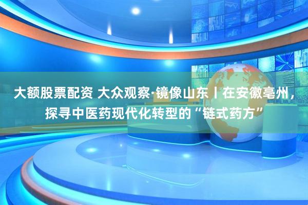大额股票配资 大众观察·镜像山东丨在安徽亳州，探寻中医药现代化转型的“链式药方”