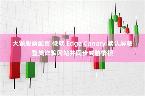 大额股票配资 微软 Edge Canary 默认屏蔽整类诈骗网站并同步威胁情报
