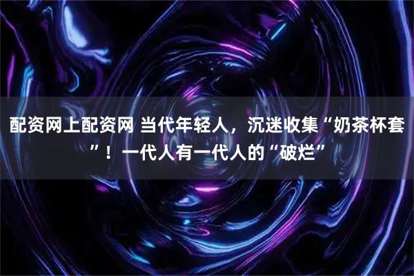配资网上配资网 当代年轻人，沉迷收集“奶茶杯套”！一代人有一代人的“破烂”