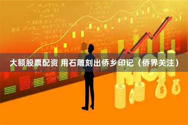 大额股票配资 用石雕刻出侨乡印记（侨界关注）