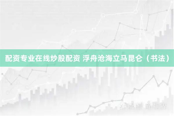 配资专业在线炒股配资 浮舟沧海立马昆仑（书法）