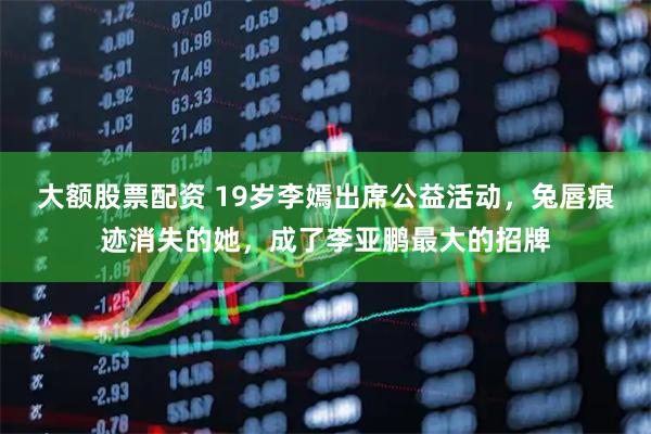 大额股票配资 19岁李嫣出席公益活动，兔唇痕迹消失的她，成了李亚鹏最大的招牌