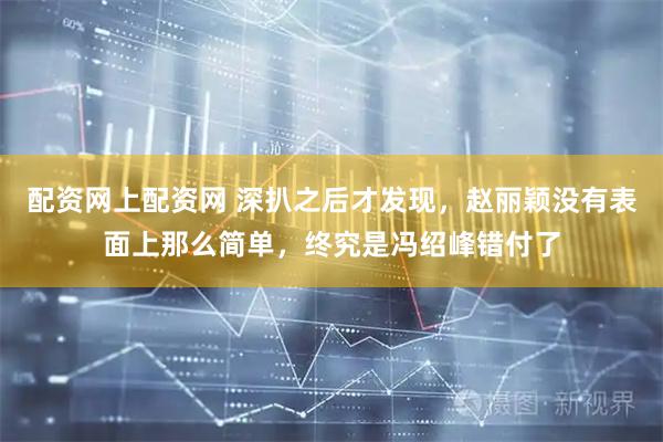 配资网上配资网 深扒之后才发现，赵丽颖没有表面上那么简单，终究是冯绍峰错付了