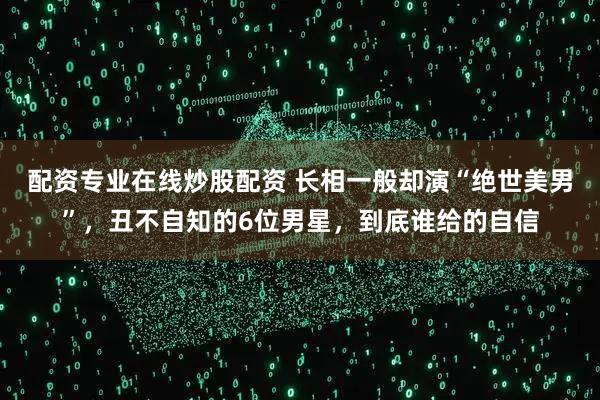 配资专业在线炒股配资 长相一般却演“绝世美男”，丑不自知的6位男星，到底谁给的自信