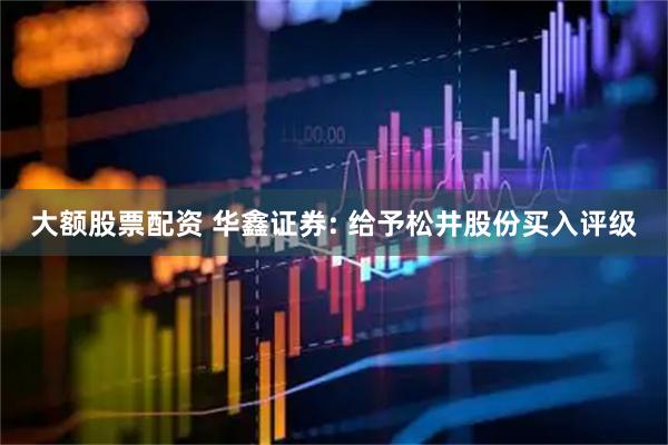 大额股票配资 华鑫证券: 给予松井股份买入评级