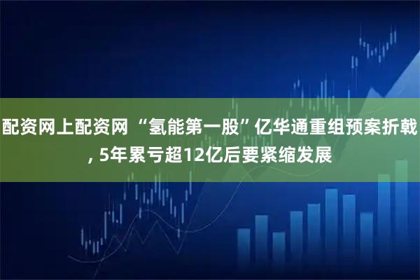 配资网上配资网 “氢能第一股”亿华通重组预案折戟, 5年累亏超12亿后要紧缩发展