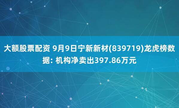 大额股票配资 9月9日宁新新材(839719)龙虎榜数据: 机构净卖出397.86万元