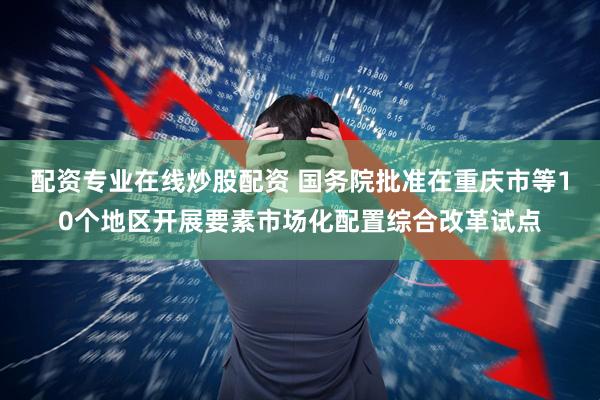 配资专业在线炒股配资 国务院批准在重庆市等10个地区开展要素市场化配置综合改革试点