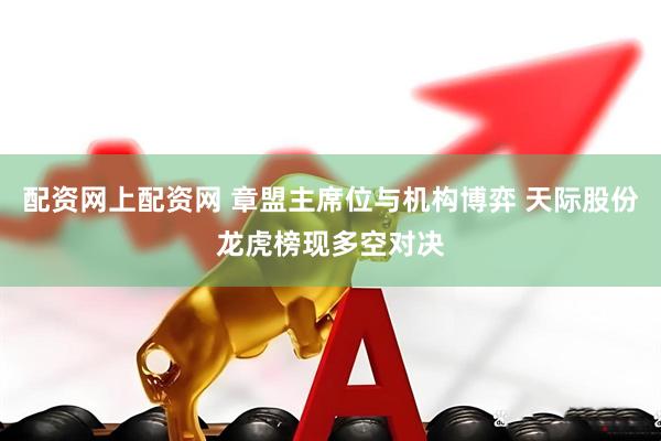 配资网上配资网 章盟主席位与机构博弈 天际股份龙虎榜现多空对决