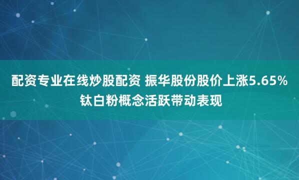 配资专业在线炒股配资 振华股份股价上涨5.65% 钛白粉概念活跃带动表现