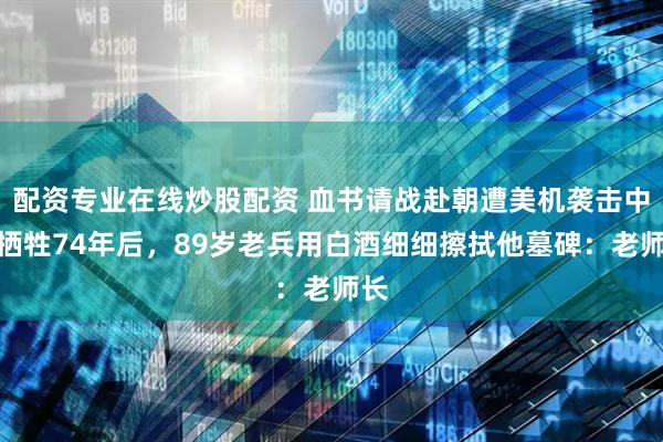 配资专业在线炒股配资 血书请战赴朝遭美机袭击中弹牺牲74年后，89岁老兵用白酒细细擦拭他墓碑：老师长