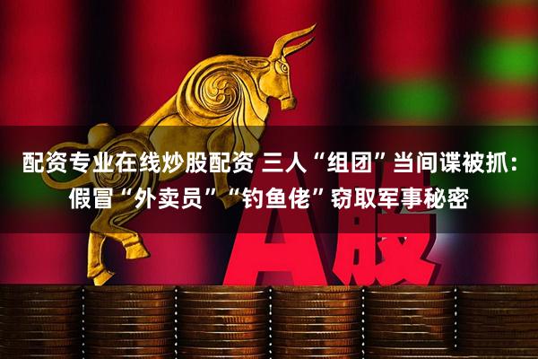 配资专业在线炒股配资 三人“组团”当间谍被抓：假冒“外卖员”“钓鱼佬”窃取军事秘密