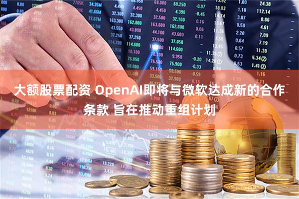 大额股票配资 OpenAI即将与微软达成新的合作条款 旨在推动重组计划