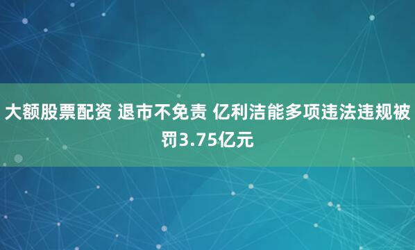 大额股票配资 退市不免责 亿利洁能多项违法违规被罚3.75亿元
