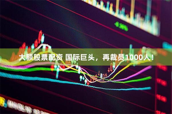大额股票配资 国际巨头，再裁员1000人！