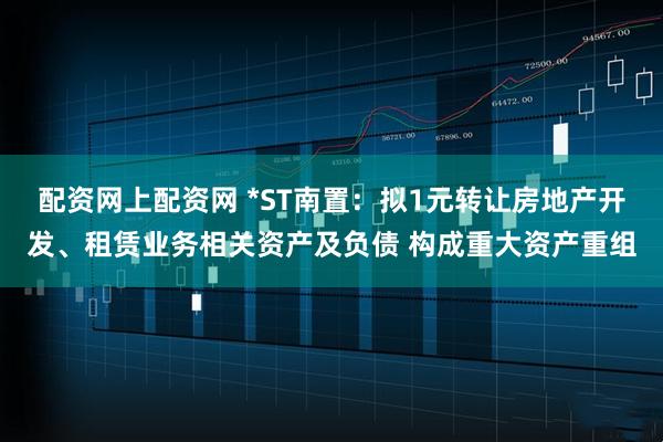 配资网上配资网 *ST南置：拟1元转让房地产开发、租赁业务相关资产及负债 构成重大资产重组