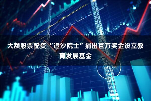 大额股票配资 “追沙院士”捐出百万奖金设立教育发展基金