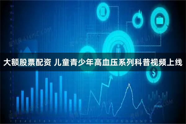 大额股票配资 儿童青少年高血压系列科普视频上线