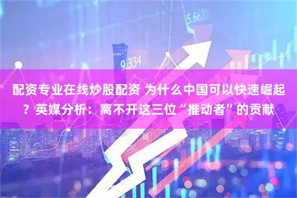 配资专业在线炒股配资 为什么中国可以快速崛起？英媒分析：离不开这三位“推动者”的贡献
