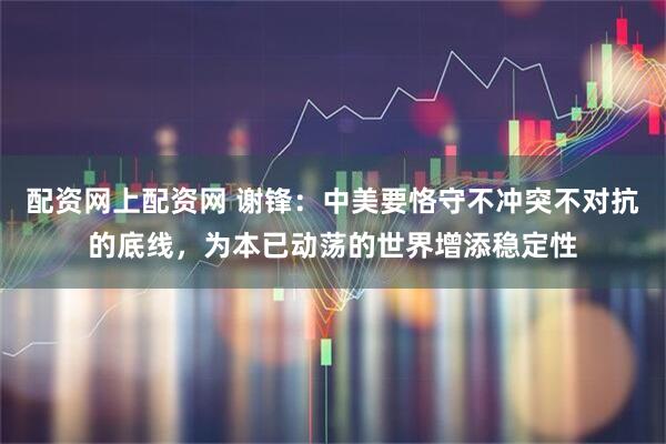 配资网上配资网 谢锋：中美要恪守不冲突不对抗的底线，为本已动荡的世界增添稳定性
