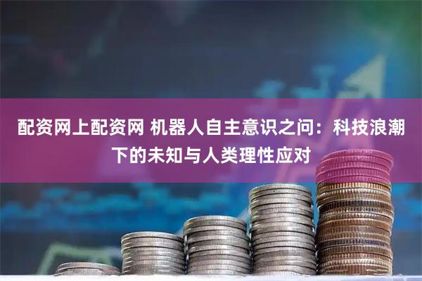 配资网上配资网 机器人自主意识之问：科技浪潮下的未知与人类理性应对