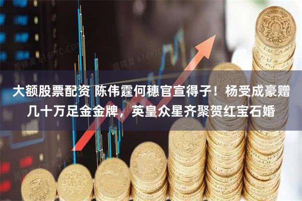 大额股票配资 陈伟霆何穗官宣得子！杨受成豪赠几十万足金金牌，英皇众星齐聚贺红宝石婚