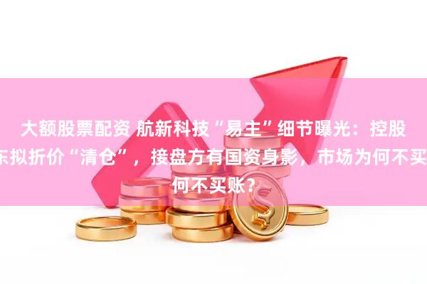 大额股票配资 航新科技“易主”细节曝光：控股股东拟折价“清仓”，接盘方有国资身影，市场为何不买账？