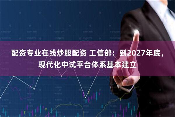配资专业在线炒股配资 工信部：到2027年底，现代化中试平台体系基本建立