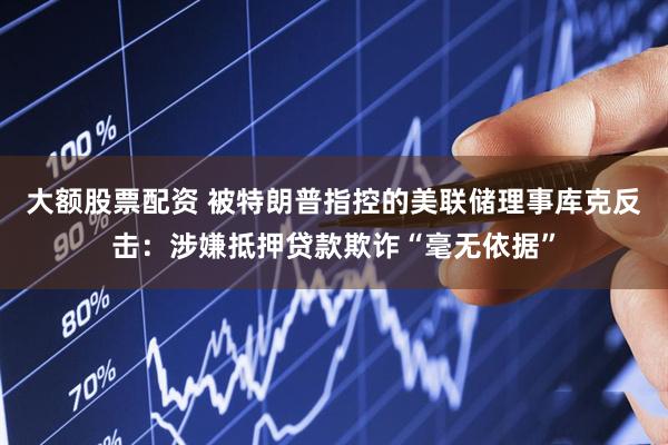 大额股票配资 被特朗普指控的美联储理事库克反击：涉嫌抵押贷款欺诈“毫无依据”