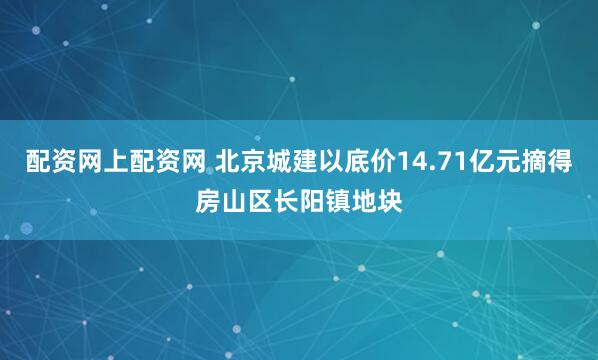 配资网上配资网 北京城建以底价14.71亿元摘得房山区长阳镇地块