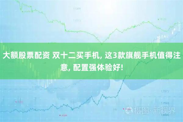 大额股票配资 双十二买手机, 这3款旗舰手机值得注意, 配置强体验好!